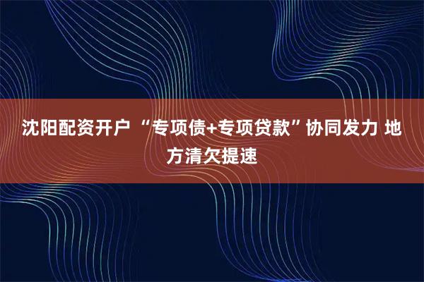 沈阳配资开户 “专项债+专项贷款”协同发力 地方清欠提速