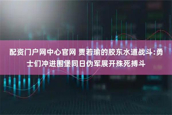 配资门户网中心官网 贾若瑜的胶东水道战斗:勇士们冲进围堡同日伪军展开殊死搏斗
