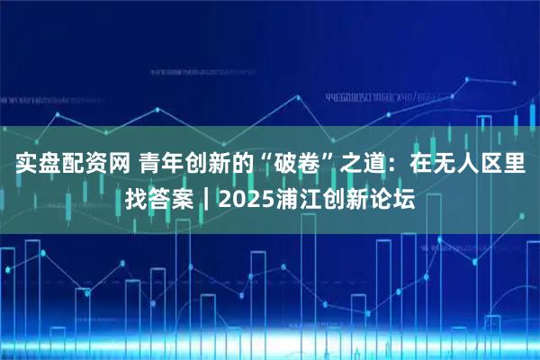 实盘配资网 青年创新的“破卷”之道：在无人区里找答案｜2025浦江创新论坛