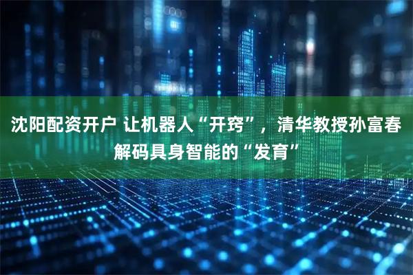 沈阳配资开户 让机器人“开窍”，清华教授孙富春解码具身智能的“发育”