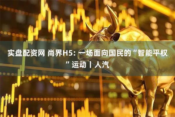 实盘配资网 尚界H5: 一场面向国民的“智能平权”运动丨人汽