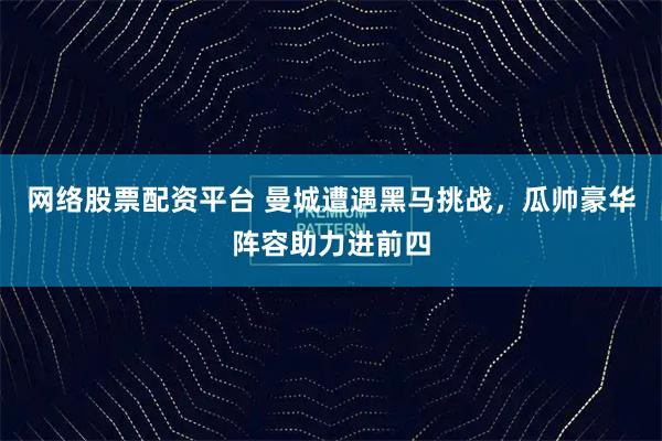网络股票配资平台 曼城遭遇黑马挑战，瓜帅豪华阵容助力进前四